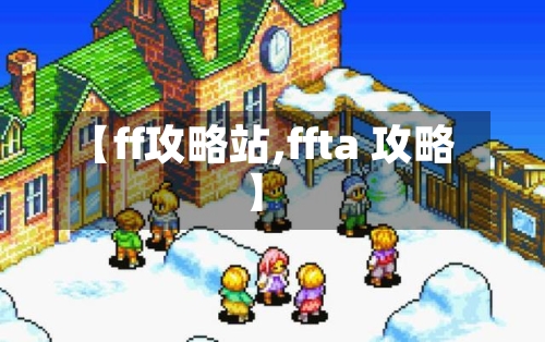【ff攻略站,ffta 攻略】-第2张图片