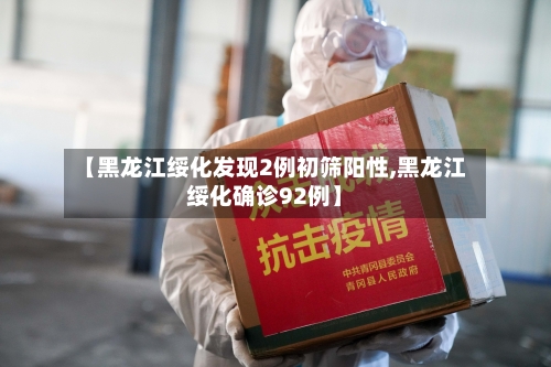 【黑龙江绥化发现2例初筛阳性,黑龙江绥化确诊92例】-第2张图片