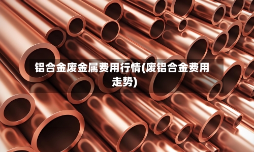 铝合金废金属费用行情(废铝合金费用走势)