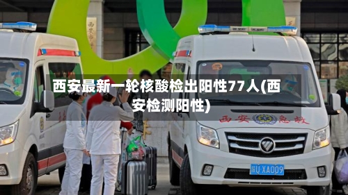 西安最新一轮核酸检出阳性77人(西安检测阳性)
