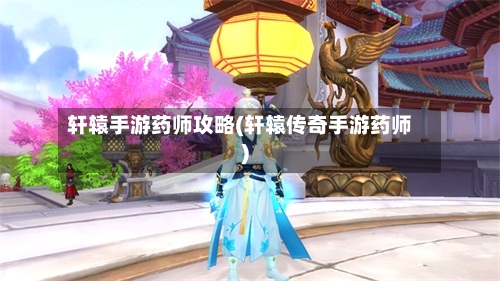 轩辕手游药师攻略(轩辕传奇手游药师)