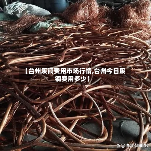 【台州废铜费用市场行情,台州今日废铜费用多少】-第2张图片
