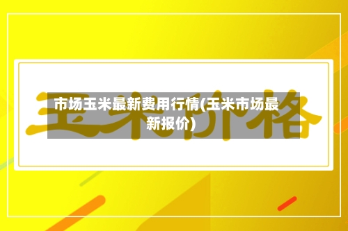 市场玉米最新费用行情(玉米市场最新报价)