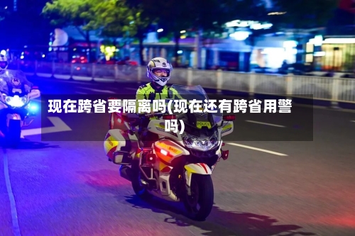 现在跨省要隔离吗(现在还有跨省用警吗)