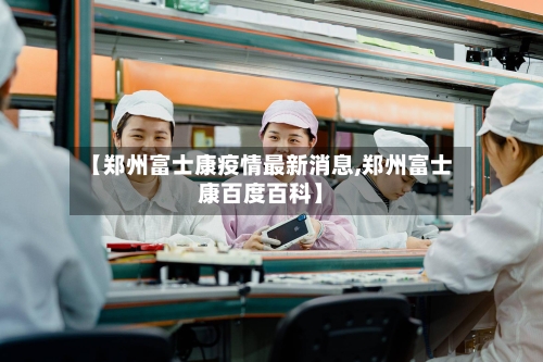 【郑州富士康疫情最新消息,郑州富士康百度百科】