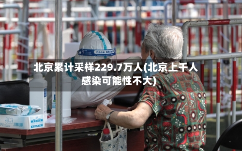 北京累计采样229.7万人(北京上千人感染可能性不大)