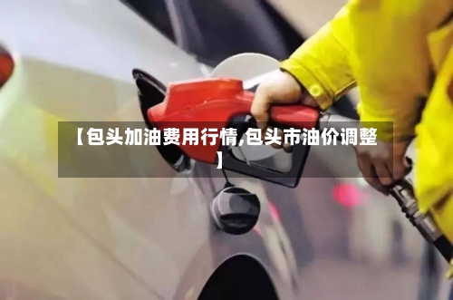 【包头加油费用行情,包头市油价调整】