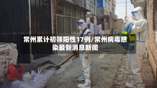 常州累计初筛阳性17例/常州病毒感染最新消息新闻