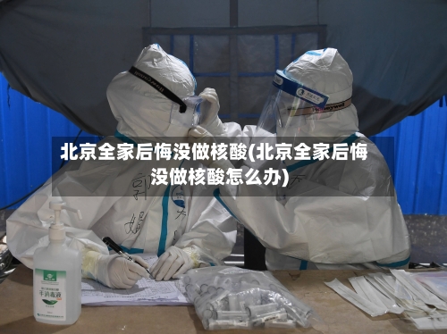 北京全家后悔没做核酸(北京全家后悔没做核酸怎么办)