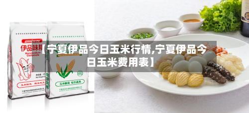 【宁夏伊品今日玉米行情,宁夏伊品今日玉米费用表】