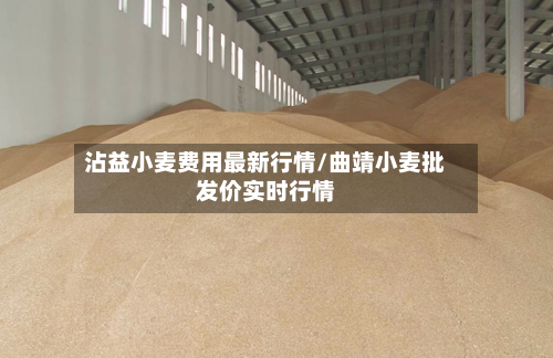 沾益小麦费用最新行情/曲靖小麦批发价实时行情-第2张图片