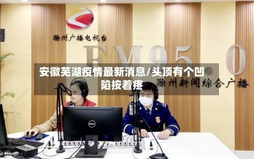 安徽芜湖疫情最新消息/头顶有个凹陷按着疼