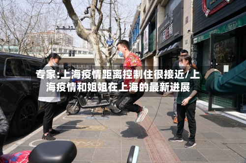 专家:上海疫情距离控制住很接近/上海疫情和姐姐在上海的最新进展-第3张图片