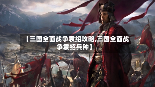 【三国全面战争袁绍攻略,三国全面战争袁绍兵种】