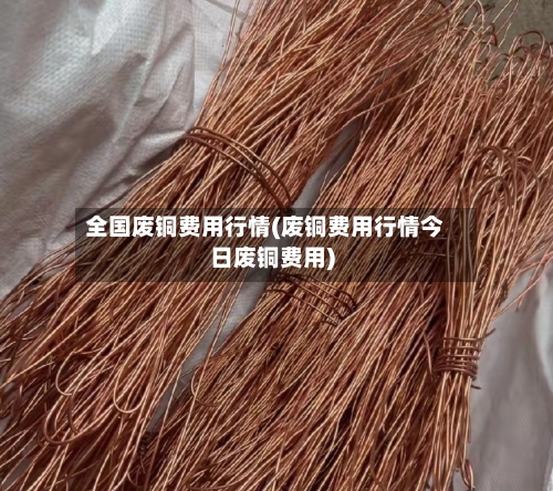 全国废铜费用行情(废铜费用行情今日废铜费用)