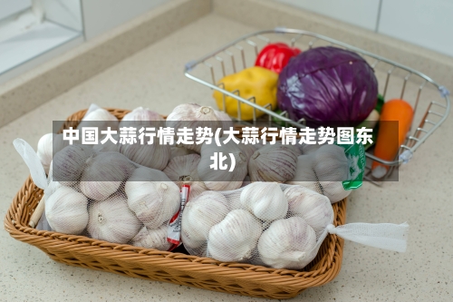 中国大蒜行情走势(大蒜行情走势图东北)