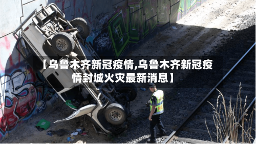 【乌鲁木齐新冠疫情,乌鲁木齐新冠疫情封城火灾最新消息】