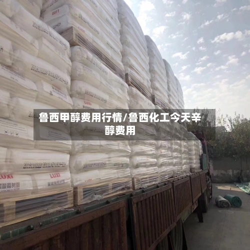 鲁西甲醇费用行情/鲁西化工今天辛醇费用
