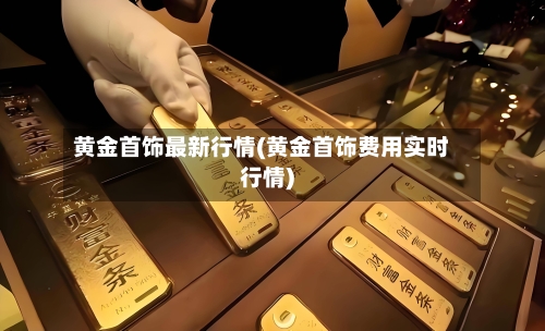黄金首饰最新行情(黄金首饰费用实时行情)