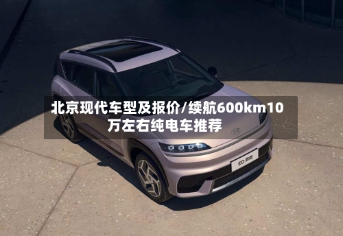 北京现代车型及报价/续航600km10万左右纯电车推荐-第2张图片