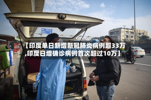 【印度单日新增新冠肺炎病例超33万,印度日增确诊病例首次超过10万】