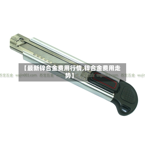 【最新锌合金费用行情,锌合金费用走势】