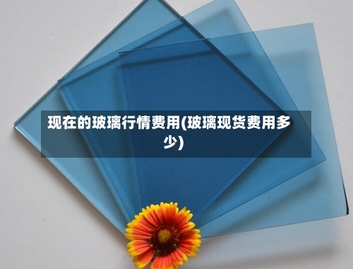 现在的玻璃行情费用(玻璃现货费用多少)-第2张图片