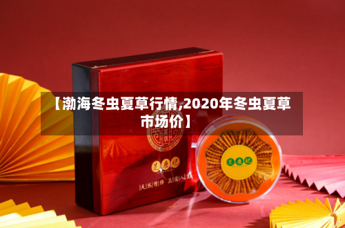 【渤海冬虫夏草行情,2020年冬虫夏草市场价】