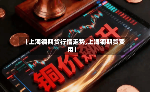 【上海铜期货行情走势,上海铜期货费用】