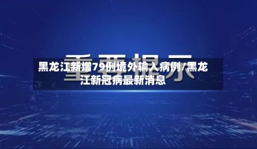 黑龙江新增79例境外输入病例/黑龙江新冠病最新消息-第2张图片