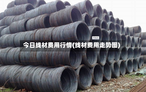 今日线材费用行情(线材费用走势图)-第3张图片