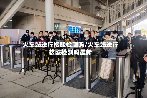 火车站进行核酸检测吗/火车站进行核酸检测吗最新