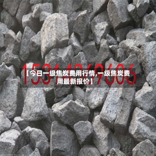 【今日一级焦炭费用行情,一级焦炭费用最新报价】