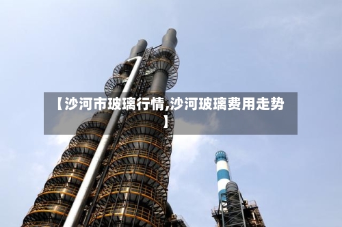 【沙河市玻璃行情,沙河玻璃费用走势】
