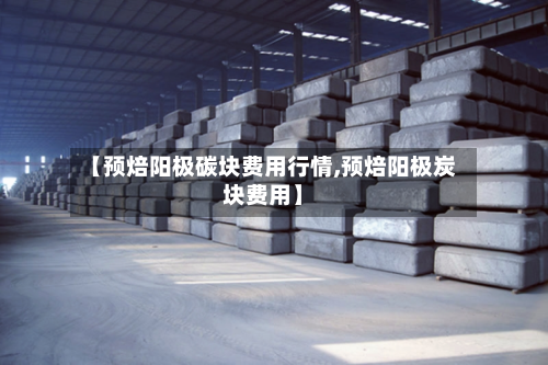 【预焙阳极碳块费用行情,预焙阳极炭块费用】