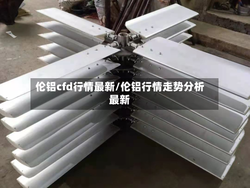 伦铝cfd行情最新/伦铝行情走势分析最新