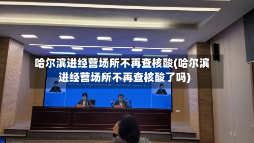 哈尔滨进经营场所不再查核酸(哈尔滨进经营场所不再查核酸了吗)