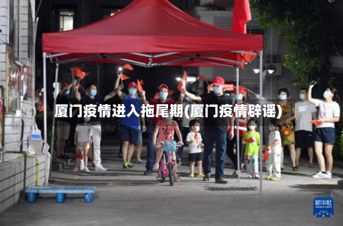 厦门疫情进入拖尾期(厦门疫情辟谣)