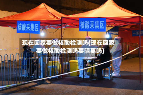 现在回家要做核酸检测吗(现在回家要做核酸检测吗要隔离吗)-第2张图片