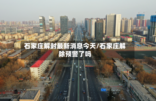石家庄解封最新消息今天/石家庄解除预警了吗