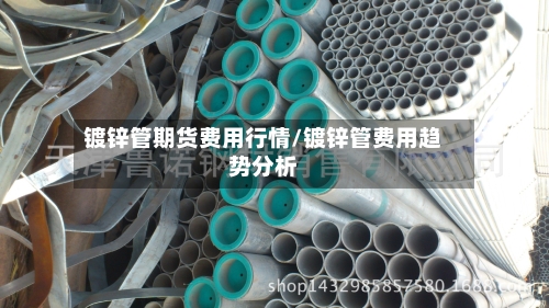 镀锌管期货费用行情/镀锌管费用趋势分析-第3张图片