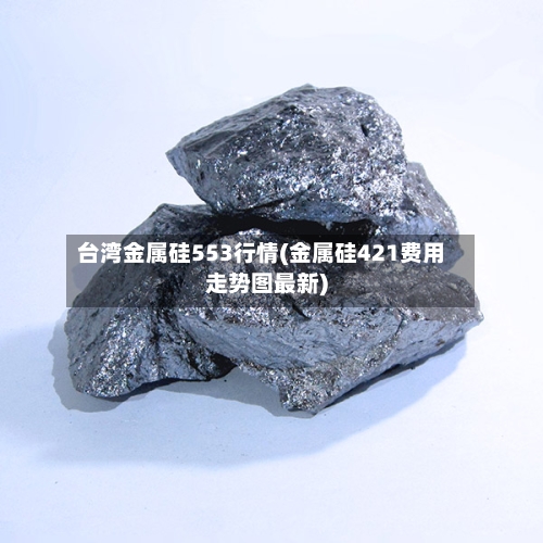 台湾金属硅553行情(金属硅421费用走势图最新)