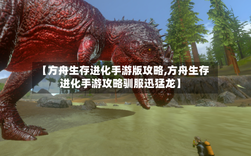 【方舟生存进化手游版攻略,方舟生存进化手游攻略驯服迅猛龙】