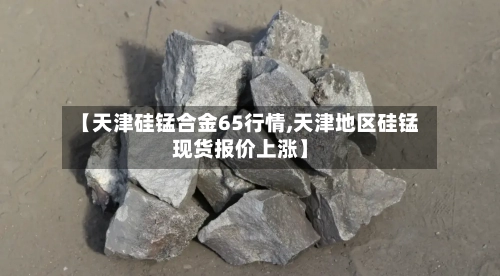 【天津硅锰合金65行情,天津地区硅锰现货报价上涨】-第2张图片