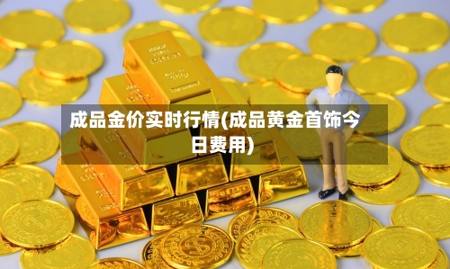 成品金价实时行情(成品黄金首饰今日费用)