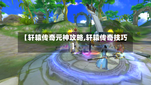 【轩辕传奇元神攻略,轩辕传奇技巧】