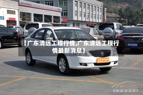 【广东清远工程行情,广东清远工程行情最新消息】
