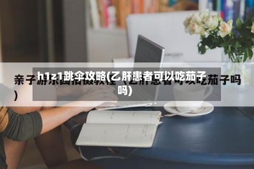 h1z1跳伞攻略(乙肝患者可以吃茄子吗)