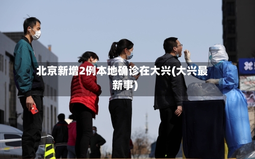 北京新增2例本地确诊在大兴(大兴最新事)