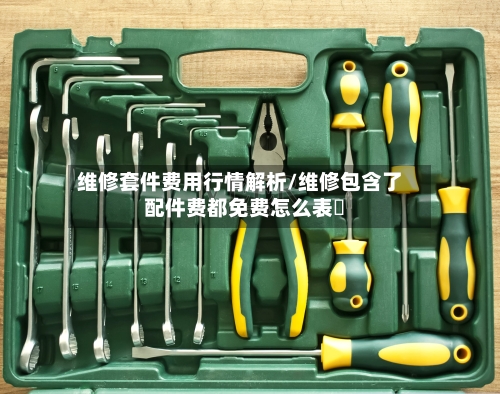 维修套件费用行情解析/维修包含了配件费都免费怎么表迖